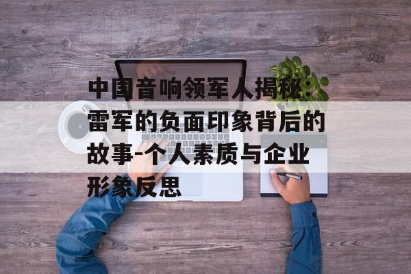 中国音响领军人揭秘：雷军的负面印象背后的故事-个人素质与企业形象反思