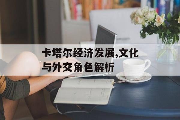 卡塔尔经济发展,文化与外交角色解析