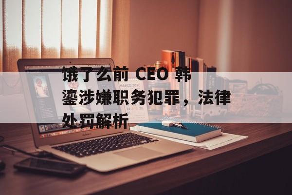 饿了么前 CEO 韩鎏涉嫌职务犯罪，法律处罚解析