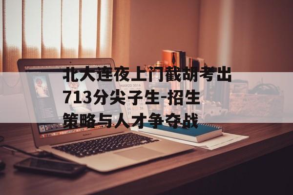北大连夜上门截胡考出713分尖子生-招生策略与人才争夺战