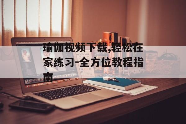 瑜伽视频下载,轻松在家练习-全方位教程指南