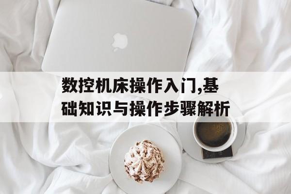 数控机床操作入门,基础知识与操作步骤解析