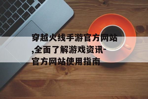 穿越火线手游官方网站,全面了解游戏资讯-官方网站使用指南