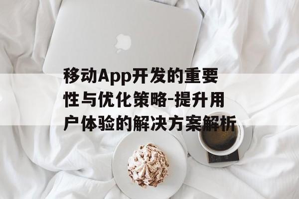 移动App开发的重要性与优化策略-提升用户体验的解决方案解析