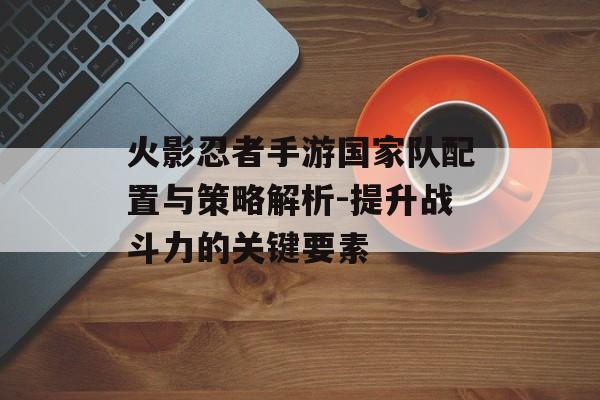 火影忍者手游国家队配置与策略解析-提升战斗力的关键要素