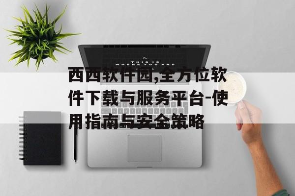 西西软件园,全方位软件下载与服务平台-使用指南与安全策略