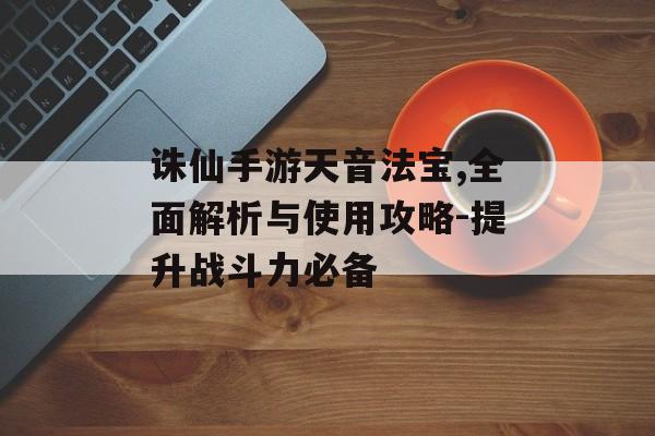 诛仙手游天音法宝,全面解析与使用攻略-提升战斗力必备
