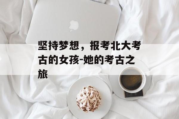 坚持梦想，报考北大考古的女孩-她的考古之旅