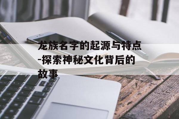 龙族名字的起源与特点-探索神秘文化背后的故事