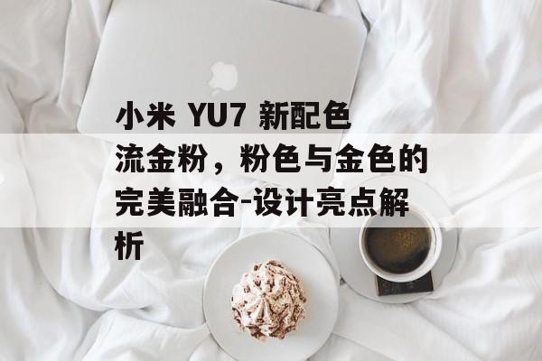 小米 YU7 新配色流金粉，粉色与金色的完美融合-设计亮点解析