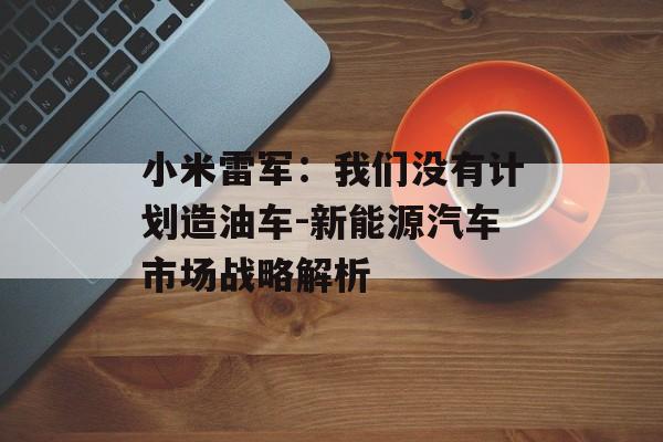小米雷军：我们没有计划造油车-新能源汽车市场战略解析