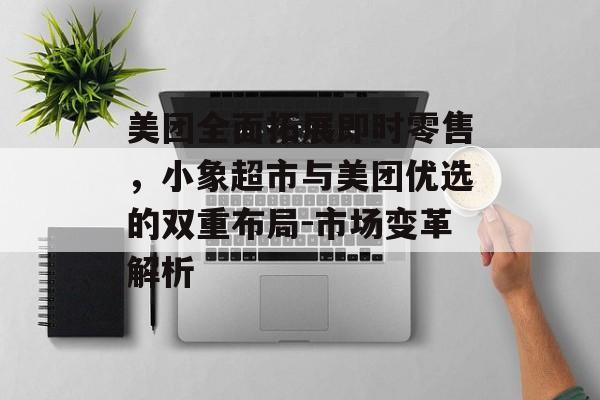 美团全面拓展即时零售，小象超市与美团优选的双重布局-市场变革解析