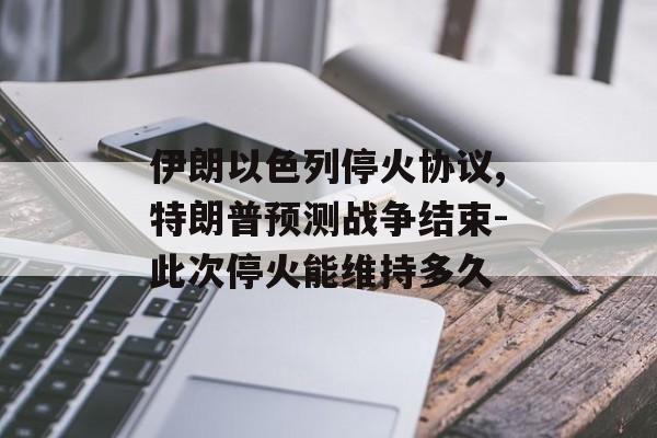 伊朗以色列停火协议,特朗普预测战争结束-此次停火能维持多久
