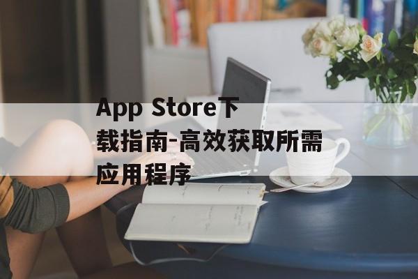 App Store下载指南-高效获取所需应用程序