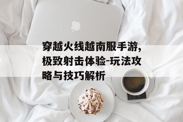 穿越火线越南服手游,极致射击体验-玩法攻略与技巧解析