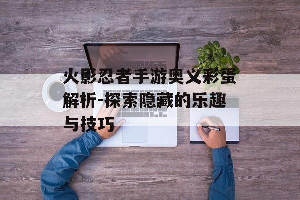 火影忍者手游奥义彩蛋解析-探索隐藏的乐趣与技巧