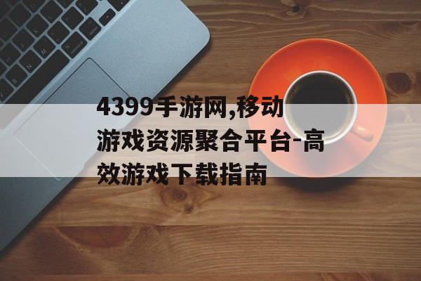 4399手游网,移动游戏资源聚合平台-高效游戏下载指南