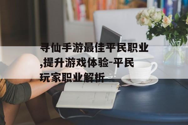 寻仙手游最佳平民职业,提升游戏体验-平民玩家职业解析