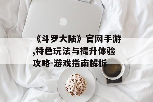 《斗罗大陆》官网手游,特色玩法与提升体验攻略-游戏指南解析