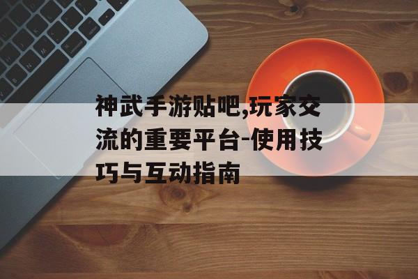 神武手游贴吧,玩家交流的重要平台-使用技巧与互动指南