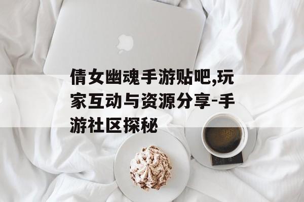 倩女幽魂手游贴吧,玩家互动与资源分享-手游社区探秘