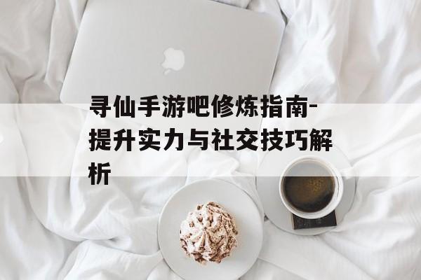 寻仙手游吧修炼指南-提升实力与社交技巧解析