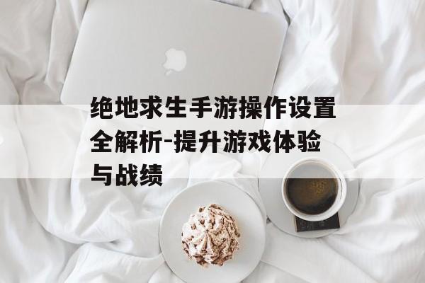 绝地求生手游操作设置全解析-提升游戏体验与战绩