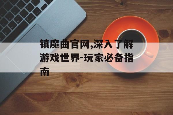 镇魔曲官网,深入了解游戏世界-玩家必备指南