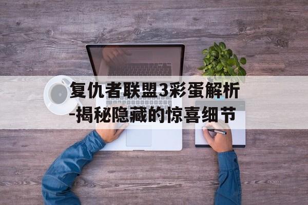 复仇者联盟3彩蛋解析-揭秘隐藏的惊喜细节