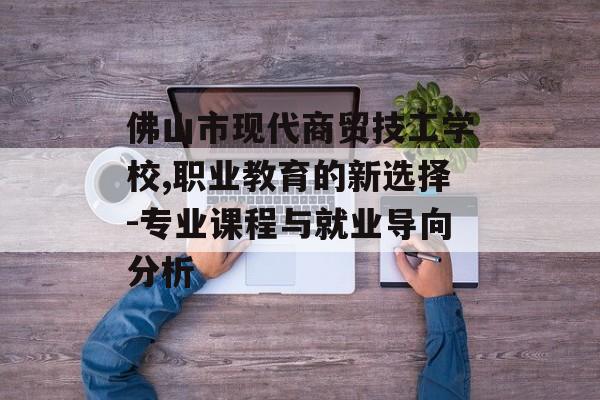佛山市现代商贸技工学校,职业教育的新选择-专业课程与就业导向分析