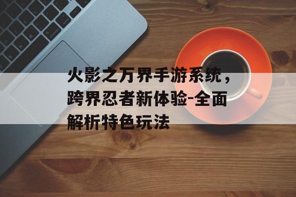 火影之万界手游系统，跨界忍者新体验-全面解析特色玩法