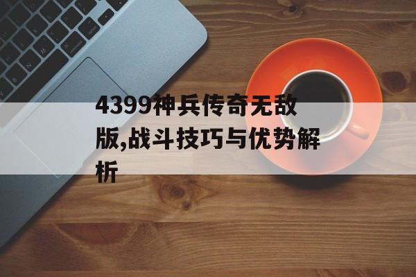 4399神兵传奇无敌版,战斗技巧与优势解析