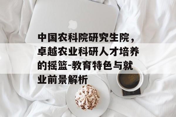 中国农科院研究生院，卓越农业科研人才培养的摇篮-教育特色与就业前景解析
