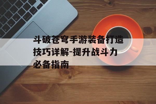 斗破苍穹手游装备打造技巧详解-提升战斗力必备指南