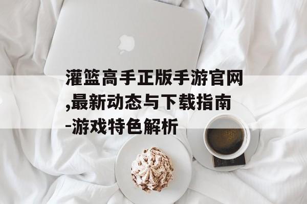 灌篮高手正版手游官网,最新动态与下载指南-游戏特色解析