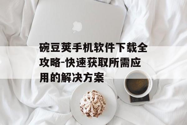 碗豆荚手机软件下载全攻略-快速获取所需应用的解决方案