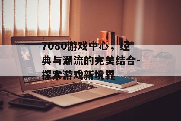 7080游戏中心，经典与潮流的完美结合-探索游戏新境界