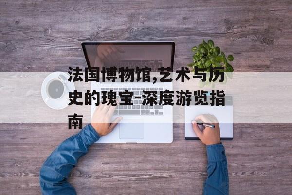 法国博物馆,艺术与历史的瑰宝-深度游览指南