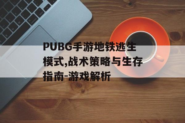 PUBG手游地铁逃生模式,战术策略与生存指南-游戏解析