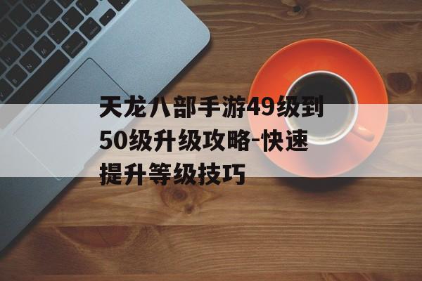 天龙八部手游49级到50级升级攻略-快速提升等级技巧