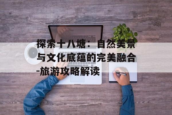 探索十八塘：自然美景与文化底蕴的完美融合-旅游攻略解读