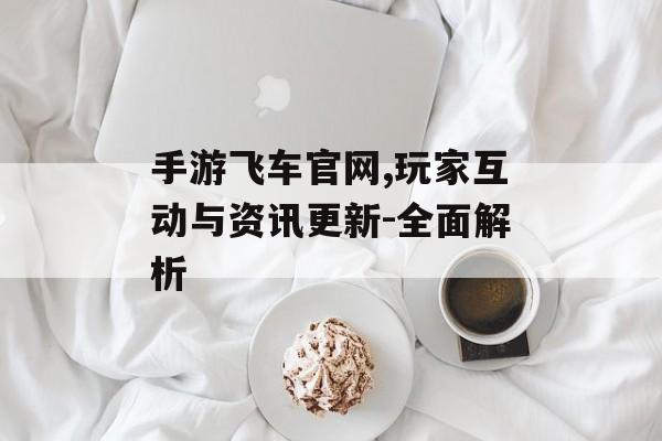 手游飞车官网,玩家互动与资讯更新-全面解析