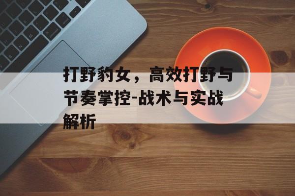 打野豹女，高效打野与节奏掌控-战术与实战解析