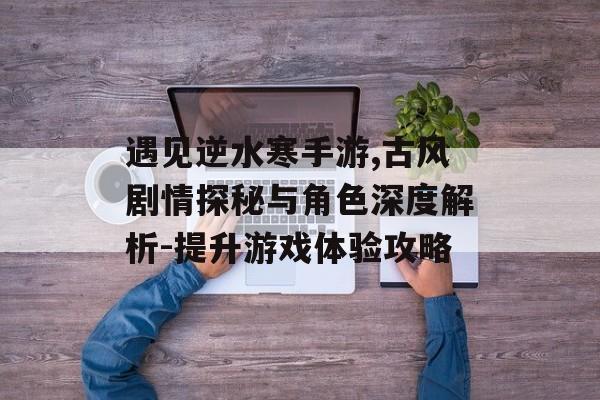 遇见逆水寒手游,古风剧情探秘与角色深度解析-提升游戏体验攻略