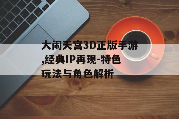 大闹天宫3D正版手游,经典IP再现-特色玩法与角色解析