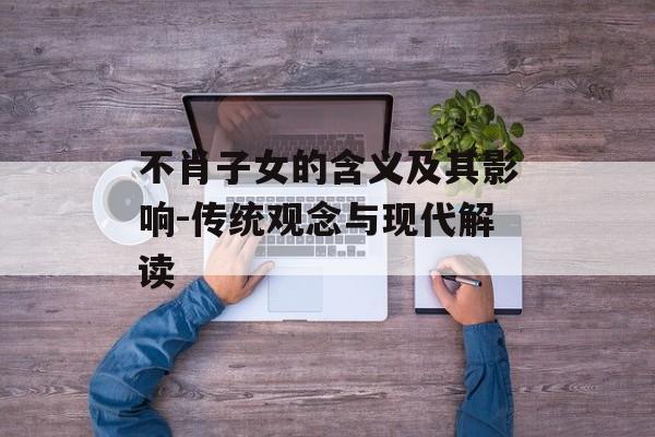 不肖子女的含义及其影响-传统观念与现代解读