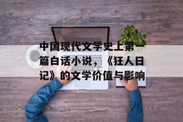 中国现代文学史上第一篇白话小说，《狂人日记》的文学价值与影响