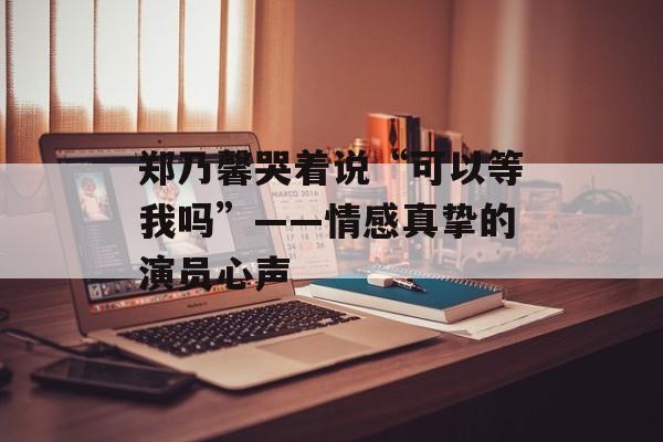 郑乃馨哭着说“可以等我吗”——情感真挚的演员心声