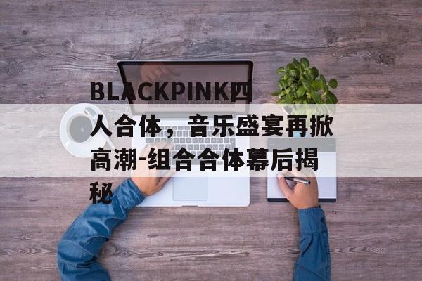 BLACKPINK四人合体，音乐盛宴再掀高潮-组合合体幕后揭秘