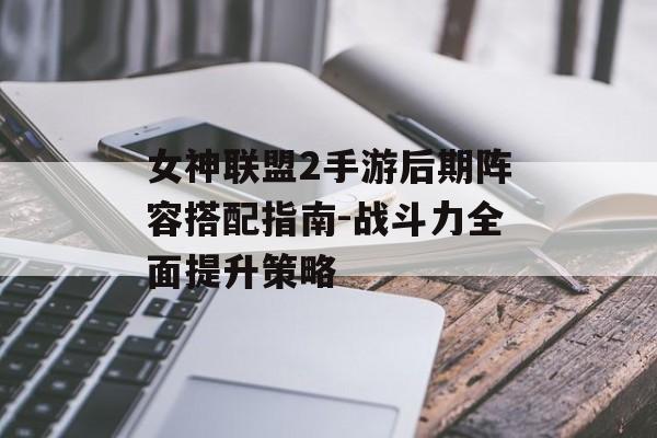 女神联盟2手游后期阵容搭配指南-战斗力全面提升策略